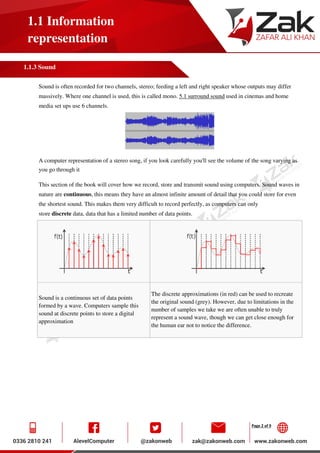 Page 2 of 9
1.1 Information
representation
1.1.3 Sound
Sound is often recorded for two channels, stereo; feeding a left and right speaker whose outputs may differ
massively. Where one channel is used, this is called mono. 5.1 surround sound used in cinemas and home
media set ups use 6 channels.
A computer representation of a stereo song, if you look carefully you'll see the volume of the song varying as
you go through it
This section of the book will cover how we record, store and transmit sound using computers. Sound waves in
nature are continuous, this means they have an almost infinite amount of detail that you could store for even
the shortest sound. This makes them very difficult to record perfectly, as computers can only
store discrete data, data that has a limited number of data points.
Sound is a continuous set of data points
formed by a wave. Computers sample this
sound at discrete points to store a digital
approximation
The discrete approximations (in red) can be used to recreate
the original sound (grey). However, due to limitations in the
number of samples we take we are often unable to truly
represent a sound wave, though we can get close enough for
the human ear not to notice the difference.
 
