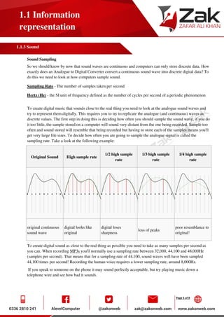 Page 5 of 9
1.1 Information
representation
1.1.3 Sound
Sound Sampling
So we should know by now that sound waves are continuous and computers can only store discrete data. How
exactly does an Analogue to Digital Converter convert a continuous sound wave into discrete digital data? To
do this we need to look at how computers sample sound.
Sampling Rate - The number of samples taken per second
Hertz (Hz) - the SI unit of frequency defined as the number of cycles per second of a periodic phenomenon
To create digital music that sounds close to the real thing you need to look at the analogue sound waves and
try to represent them digitally. This requires you to try to replicate the analogue (and continuous) waves as
discrete values. The first step in doing this is deciding how often you should sample the sound wave, if you do
it too little, the sample stored on a computer will sound very distant from the one being recorded. Sample too
often and sound stored will resemble that being recorded but having to store each of the samples means you'll
get very large file sizes. To decide how often you are going to sample the analogue signal is called the
sampling rate. Take a look at the following example:
Original Sound High sample rate
1/2 high sample
rate
1/3 high sample
rate
1/4 high sample
rate
original continuous
sound wave
digital looks like
original
digital loses
sharpness
loss of peaks
poor resemblance to
original!
To create digital sound as close to the real thing as possible you need to take as many samples per second as
you can. When recording MP3s you'll normally use a sampling rate between 32,000, 44,100 and 48,000Hz
(samples per second). That means that for a sampling rate of 44,100, sound waves will have been sampled
44,100 times per second! Recording the human voice requires a lower sampling rate, around 8,000Hz.
If you speak to someone on the phone it may sound perfectly acceptable, but try playing music down a
telephone wire and see how bad it sounds.
 