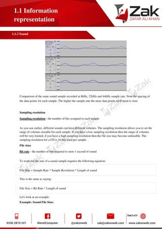 Page 6 of 9
1.1 Information
representation
1.1.3 Sound
Comparison of the same sound sample recorded at 8kHz, 22kHz and 44kHz sample rate. Note the spacing of
the data points for each sample. The higher the sample rate the more data points we'll need to store
Sampling resolution
Sampling resolution - the number of bits assigned to each sample
As you saw earlier, different sounds can have different volumes. The sampling resolution allows you to set the
range of volumes storable for each sample. If you have a low sampling resolution then the range of volumes
will be very limited, if you have a high sampling resolution then the file size may become unfeasible. The
sampling resolution for a CD is 16 bits used per sample.
File sizes
Bit rate - the number of bits required to store 1 second of sound
To work out the size of a sound sample requires the following equation:
File Size = Sample Rate * Sample Resolution * Length of sound
This is the same as saying:
File Size = Bit Rate * Length of sound
Let's look at an example:
Example: Sound File Sizes
 