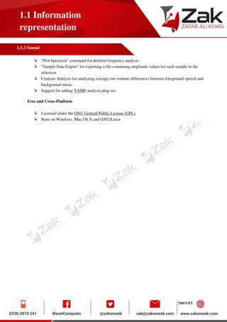 Page 9 of 9
1.1 Information
representation
1.1.3 Sound
"Plot Spectrum" command for detailed frequency analysis.
"Sample Data Export" for exporting a file containing amplitude values for each sample in the
selection.
Contrast Analysis for analyzing average rms volume differences between foreground speech and
background music.
Support for adding VAMP analysis plug-ins.
Free and Cross-Platform
Licensed under the GNU General Public License (GPL).
Runs on Windows, Mac OS X and GNU/Linux
 