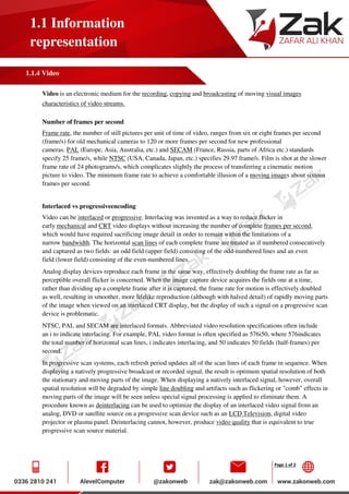 Page 1 of 2
1.1 Information
representation
1.1.4 Video
Video is an electronic medium for the recording, copying and broadcasting of moving visual images
characteristics of video streams.
Number of frames per second
Frame rate, the number of still pictures per unit of time of video, ranges from six or eight frames per second
(frame/s) for old mechanical cameras to 120 or more frames per second for new professional
cameras. PAL (Europe, Asia, Australia, etc.) and SECAM (France, Russia, parts of Africa etc.) standards
specify 25 frame/s, while NTSC (USA, Canada, Japan, etc.) specifies 29.97 frame/s. Film is shot at the slower
frame rate of 24 photograms/s, which complicates slightly the process of transferring a cinematic motion
picture to video. The minimum frame rate to achieve a comfortable illusion of a moving images about sixteen
frames per second.
Interlaced vs progressiveencoding
Video can be interlaced or progressive. Interlacing was invented as a way to reduce flicker in
early mechanical and CRT video displays without increasing the number of complete frames per second,
which would have required sacrificing image detail in order to remain within the limitations of a
narrow bandwidth. The horizontal scan lines of each complete frame are treated as if numbered consecutively
and captured as two fields: an odd field (upper field) consisting of the odd-numbered lines and an even
field (lower field) consisting of the even-numbered lines.
Analog display devices reproduce each frame in the same way, effectively doubling the frame rate as far as
perceptible overall flicker is concerned. When the image capture device acquires the fields one at a time,
rather than dividing up a complete frame after it is captured, the frame rate for motion is effectively doubled
as well, resulting in smoother, more lifelike reproduction (although with halved detail) of rapidly moving parts
of the image when viewed on an interlaced CRT display, but the display of such a signal on a progressive scan
device is problematic.
NTSC, PAL and SECAM are interlaced formats. Abbreviated video resolution specifications often include
an i to indicate interlacing. For example, PAL video format is often specified as 576i50, where 576indicates
the total number of horizontal scan lines, i indicates interlacing, and 50 indicates 50 fields (half-frames) per
second.
In progressive scan systems, each refresh period updates all of the scan lines of each frame in sequence. When
displaying a natively progressive broadcast or recorded signal, the result is optimum spatial resolution of both
the stationary and moving parts of the image. When displaying a natively interlaced signal, however, overall
spatial resolution will be degraded by simple line doubling and artifacts such as flickering or "comb" effects in
moving parts of the image will be seen unless special signal processing is applied to eliminate them. A
procedure known as deinterlacing can be used to optimize the display of an interlaced video signal from an
analog, DVD or satellite source on a progressive scan device such as an LCD Television, digital video
projector or plasma panel. Deinterlacing cannot, however, produce video quality that is equivalent to true
progressive scan source material.
 