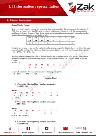 Page 3 of 19
1.1 Information representation
1.1.1 Number Representation
Binary Number System:
Binary is a base-2 number system, this means that there are two numbers that you can write for each digit 0, 1.
With these two numbers we should be able to write (or make an approximation) of all the numbers that we
could write in denary. Because of their digital nature, a computer's electronics can easily manipulate numbers
stored in binary by treating 1 as "on" and 0 as "off."
2^7 2^6 2^5 2^4 2^3 2^2 2^1 2^0
128 64 32 16 8 4 2 1
0 1 1 0 1 0 1 0
Using the above table we can see that each column has a value assigned to it that is the power of two (the base
number!), and if we take those values and the corresponding digits we can work out the value of the number:
1*64 + 1*32 + 1*8 + 1*2 = 106.
If you are asked to work out the value of a binary number, the best place to start is by labeling each column
with its corresponding value and adding together all the columns that hold a 1. Let's take a look at another
example:
(00011111)2
128 64 32 16 8 4 2 1
0 0 0 1 1 1 1 1
So now all we need to do is to add the columns containing 1s together:
1*16 + 1*8 + 1*4 + 1*2 + 1*1 = 31
Exercise: Binary
Convert the following binary numbers into denary
>>(00001100)2
Answer :
128 64 32 16 8 4 2 1
0 0 0 0 1 1 0 0
8+4 = (12)10
Convert the following binary numbers into denary
(01011001)2
Answer :
128 64 32 16 8 4 2 1
0 1 0 1 1 0 0 1
64 + 16 + 8 + 1 = (89)10
Convert the following binary numbers into denary
>>(00000111)2
 