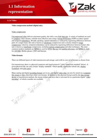 Page 2 of 2
1.1 Information
representation
1.1.4 Video
Video compression method (digital only)
Video compression
Uncompressed video delivers maximum quality, but with a very high data rate. A variety of methods are used
to compress video streams, with the most effective ones using a Group Of Pictures (GOP) to reduce spatial
and temporal redundancy. Broadly speaking, spatial redundancy is reduced by registering differences between
parts of a single frame; this task is known as intraframe compression and is closely related to image
compression. Likewise, temporal redundancy can be reduced by registering differences between frames; this
task is known as interframe compression, including motion compensation and other techniques. The most
common modern standards are MPEG-2, used for DVD, Blu-ray and satellite television, and MPEG-4, used
for AVCHD, Mobile phones (3GP) and Internet.
Video formats
There are different layers of video transmission and storage, each with its own set of formats to choose from.
For transmission, there is a physical connector and signal protocol ("video connection standard" below). A
given physical link can carry certain "display standards" which specify a particular refresh rate, display
resolution, and color space.
Many analog and digital recording formats are in use, and digital video clips can also be stored on a computer
file system as files which have their own formats. In addition to the physical format used by the data storage
device or transmission medium, the stream of ones and zeros that is sent must be in a particular digital "video
encoding", of which a number are available.
 