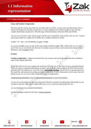 Page 1 of 2
1.1 Information
representation
1.1.5 Compression techniques
Lossy and Lossless Compression
We have seen the various ways that you can reduce the size of files, we have also seen that humans have a
limit to the frequencies that they can perceive, so what sampling rate would be needed to only store the
samples that humans can perceive. The full range of human hearing is between 20 Hz and 20 kHz.
As you can see we have some serious issues with the size of sound files. Take a look at the size of a 3 minute
pop song recorded at a sample rate of 44kHz and a sample resolution of 16 bits.
44,000 * 16 * 180 = 126 720 000 bits (roughly 15 MB)
As you are probably aware an mp3 of the same length would be roughly 3Mb, a fifth of the size. So what
gives? It is easy to see that the raw file sizes for sounds are just too big to store and transmit easily, what is
needed it a way tocompress them.
Lossless
Lossless compression - compression doesn't lose any accuracy and can be decompressed into an identical
copy of the original audio data
WAV files don't involve any compression at all and will be the size of files that you have calculated already.
There are lossless compressed file formats out there such as FLAC which compress the WAV file into data
generally 50% the original size. To do this it uses run length encoding, which looks for repeated patterns in
the sound file, and instead of recording each pattern separately, it stores information on how many times the
pattern occurs in a row. Let us take a hypothetical set of sample points:
0000000000000000000001234543210000000000000000000123456787656789876
As you can see the silent area takes up a large part of the file, instead of recording these individually we can
set data to state how many silent samples there are in a row, massively reducing the file size:
(21-0)123454321(17-0)123456787656789876
Another technique used by FLAC files is Linear prediction.
 