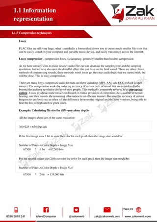 Page 2 of 2
1.1 Information
representation
1.1.5 Compression techniques
Lossy
FLAC files are still very large, what is needed is a format that allows you to create much smaller file sizes that
can be easily stored on your computer and portable music device, and easily transmitted across the internet.
Lossy compression - compression loses file accuracy, generally smaller than lossless compression
As we have already seen, to make smaller audio files we can decrease the sampling rate and the sampling
resolution, but we have also seen the dreadful effect this can have on the final sound. There are other clever
methods of compressing sounds, these methods won't let us get the exact audio back that we started with, but
will be close. This is lossy compression.
There are many lossy compressed audio formats out there including: MP3, AAC and OGG (which is open
source). The compression works by reducing accuracy of certain parts of sound that are considered to be
beyond the auditory resolution ability of most people. This method is commonly referred to as perceptual
coding. It uses psychoacoustic models to discard or reduce precision of components less audible to human
hearing, and then records the remaining information in an efficient manner. Because the accuracy of certain
frequencies are lost you can often tell the difference between the original and the lossy versions, being able to
hear the loss of high and low pitch tones.
Example: Calculating file size for different colour depths
All the images above are of the same resolution:
300*225 = 67500 pixels
If the first image uses 1 bit to store the color for each pixel, then the image size would be:
Number of Pixels x Color Depth = Image Size
67500 * 1 bit = 67,500 bits
For the second image uses 2 bits to store the color for each pixel, then the image size would be:
Number of Pixels x Color Depth = Image Size
67500 * 2 bit = 135,000 bits
 