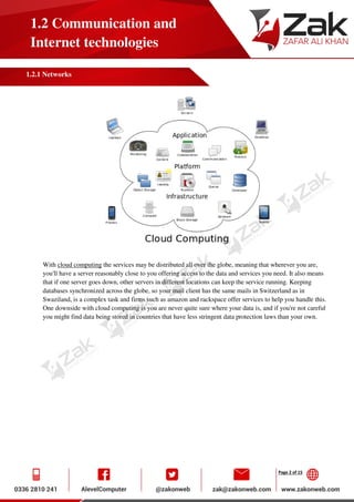 Page 2 of 15
1.2 Communication and
Internet technologies
1.2.1 Networks
With cloud computing the services may be distributed all over the globe, meaning that wherever you are,
you'll have a server reasonably close to you offering access to the data and services you need. It also means
that if one server goes down, other servers in different locations can keep the service running. Keeping
databases synchronized across the globe, so your mail client has the same mails in Switzerland as in
Swaziland, is a complex task and firms such as amazon and rackspace offer services to help you handle this.
One downside with cloud computing is you are never quite sure where your data is, and if you're not careful
you might find data being stored in countries that have less stringent data protection laws than your own.
 