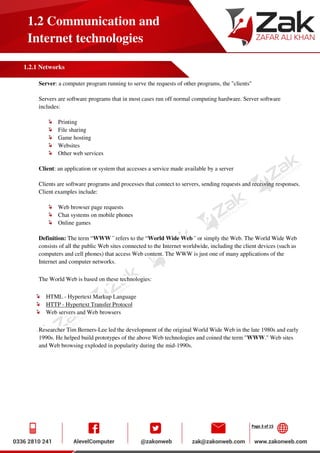 Page 3 of 15
1.2 Communication and
Internet technologies
1.2.1 Networks
Server: a computer program running to serve the requests of other programs, the "clients"
Servers are software programs that in most cases run off normal computing hardware. Server software
includes:
Printing
File sharing
Game hosting
Websites
Other web services
Client: an application or system that accesses a service made available by a server
Clients are software programs and processes that connect to servers, sending requests and receiving responses.
Client examples include:
Web browser page requests
Chat systems on mobile phones
Online games
Definition: The term “WWW” refers to the “World Wide Web” or simply the Web. The World Wide Web
consists of all the public Web sites connected to the Internet worldwide, including the client devices (such as
computers and cell phones) that access Web content. The WWW is just one of many applications of the
Internet and computer networks.
The World Web is based on these technologies:
HTML - Hypertext Markup Language
HTTP - Hypertext Transfer Protocol
Web servers and Web browsers
Researcher Tim Berners-Lee led the development of the original World Wide Web in the late 1980s and early
1990s. He helped build prototypes of the above Web technologies and coined the term "WWW." Web sites
and Web browsing exploded in popularity during the mid-1990s.
 