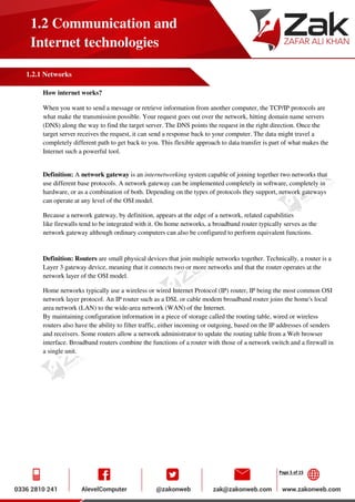 Page 5 of 15
1.2 Communication and
Internet technologies
1.2.1 Networks
How internet works?
When you want to send a message or retrieve information from another computer, the TCP/IP protocols are
what make the transmission possible. Your request goes out over the network, hitting domain name servers
(DNS) along the way to find the target server. The DNS points the request in the right direction. Once the
target server receives the request, it can send a response back to your computer. The data might travel a
completely different path to get back to you. This flexible approach to data transfer is part of what makes the
Internet such a powerful tool.
Definition: A network gateway is an internetworking system capable of joining together two networks that
use different base protocols. A network gateway can be implemented completely in software, completely in
hardware, or as a combination of both. Depending on the types of protocols they support, network gateways
can operate at any level of the OSI model.
Because a network gateway, by definition, appears at the edge of a network, related capabilities
like firewalls tend to be integrated with it. On home networks, a broadband router typically serves as the
network gateway although ordinary computers can also be configured to perform equivalent functions.
Definition: Routers are small physical devices that join multiple networks together. Technically, a router is a
Layer 3 gateway device, meaning that it connects two or more networks and that the router operates at the
network layer of the OSI model.
Home networks typically use a wireless or wired Internet Protocol (IP) router, IP being the most common OSI
network layer protocol. An IP router such as a DSL or cable modem broadband router joins the home's local
area network (LAN) to the wide-area network (WAN) of the Internet.
By maintaining configuration information in a piece of storage called the routing table, wired or wireless
routers also have the ability to filter traffic, either incoming or outgoing, based on the IP addresses of senders
and receivers. Some routers allow a network administrator to update the routing table from a Web browser
interface. Broadband routers combine the functions of a router with those of a network switch and a firewall in
a single unit.
 