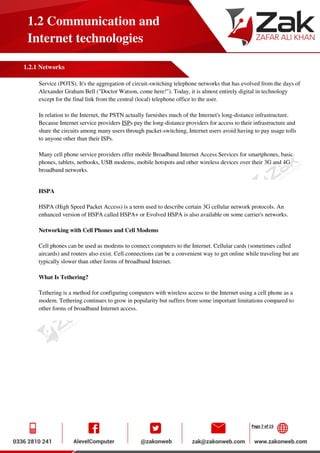 Page 7 of 15
1.2 Communication and
Internet technologies
1.2.1 Networks
Service (POTS). It's the aggregation of circuit-switching telephone networks that has evolved from the days of
Alexander Graham Bell ("Doctor Watson, come here!"). Today, it is almost entirely digital in technology
except for the final link from the central (local) telephone office to the user.
In relation to the Internet, the PSTN actually furnishes much of the Internet's long-distance infrastructure.
Because Internet service providers ISPs pay the long-distance providers for access to their infrastructure and
share the circuits among many users through packet-switching, Internet users avoid having to pay usage tolls
to anyone other than their ISPs.
Many cell phone service providers offer mobile Broadband Internet Access Services for smartphones, basic
phones, tablets, netbooks, USB modems, mobile hotspots and other wireless devices over their 3G and 4G
broadband networks.
HSPA
HSPA (High Speed Packet Access) is a term used to describe certain 3G cellular network protocols. An
enhanced version of HSPA called HSPA+ or Evolved HSPA is also available on some carrier's networks.
Networking with Cell Phones and Cell Modems
Cell phones can be used as modems to connect computers to the Internet. Cellular cards (sometimes called
aircards) and routers also exist. Cell connections can be a convenient way to get online while traveling but are
typically slower than other forms of broadband Internet.
What Is Tethering?
Tethering is a method for configuring computers with wireless access to the Internet using a cell phone as a
modem. Tethering continues to grow in popularity but suffers from some important limitations compared to
other forms of broadband Internet access.
 