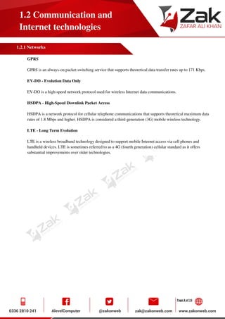 Page 8 of 15
1.2 Communication and
Internet technologies
1.2.1 Networks
GPRS
GPRS is an always-on packet switching service that supports theoretical data transfer rates up to 171 Kbps.
EV-DO - Evolution Data Only
EV-DO is a high-speed network protocol used for wireless Internet data communications.
HSDPA - High-Speed Downlink Packet Access
HSDPA is a network protocol for cellular telephone communications that supports theoretical maximum data
rates of 1.8 Mbps and higher. HSDPA is considered a third-generation (3G) mobile wireless technology.
LTE - Long Term Evolution
LTE is a wireless broadband technology designed to support mobile Internet access via cell phones and
handheld devices. LTE is sometimes referred to as a 4G (fourth generation) cellular standard as it offers
substantial improvements over older technologies.
 