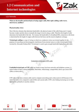 Page 9 of 15
1.2 Communication and
Internet technologies
1.2.1 Networks
What are the benefits and drawbacks of using copper cable, fiber-optic cabling, radio waves,
microwaves, satellites?
Physical media; wires:
One of the key elements that determine bandwidth is the physical nature of the cable being used. A signal
becomes weaker and dies down eventually the longer it travels along a cable. Therefore the length of cable
determines the bandwidth of the link. For instance the bandwidth of a broadband DSL connection to the home
is determined by the length of copper cable between the house and the nearest telephone exchange.
Twisted pair cabling is a type of wiring in which two conductors (wires) are twisted together for the
purposes of cancelling out electromagnetic interference from external sources or other twisted pairs. It was
invented by Alexander Graham Bell. Twisted pair is used to gain enough bandwidth higher than coax cable.
Unshielded twisted pair (UTP) cable
Unshielded twisted pair or UTP cables are found in many local area networks and telephone systems. A
typical subset of these colours (white/blue, blue/white, white/orange, orange/white) shows up in most UTP
cables as shown above.
UTP cable is the most common cable used in computer networking and is often used in LAN because of its
relatively lower costs compared to optical fibre and coaxial cable. UTP is also finding increasing use in video
applications, primarily in security cameras.
 
