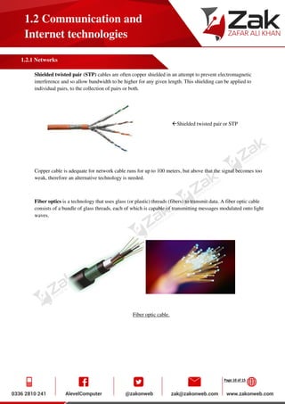Page 10 of 15
1.2 Communication and
Internet technologies
1.2.1 Networks
Shielded twisted pair (STP) cables are often copper shielded in an attempt to prevent electromagnetic
interference and so allow bandwidth to be higher for any given length. This shielding can be applied to
individual pairs, to the collection of pairs or both.
Shielded twisted pair or STP
Copper cable is adequate for network cable runs for up to 100 meters, but above that the signal becomes too
weak, therefore an alternative technology is needed.
Fiber optics is a technology that uses glass (or plastic) threads (fibers) to transmit data. A fiber optic cable
consists of a bundle of glass threads, each of which is capable of transmitting messages modulated onto light
waves.
Fiber optic cable.
 