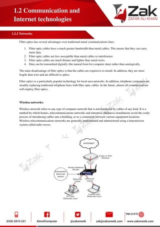 Page 11 of 15
1.2 Communication and
Internet technologies
1.2.1 Networks
Fiber optics has several advantages over traditional metal communications lines:
1. Fiber optic cables have a much greater bandwidth than metal cables. This means that they can carry
more data.
2. Fiber optic cables are less susceptible than metal cables to interference.
3. Fiber optic cables are much thinner and lighter than metal wires.
4. Data can be transmitted digitally (the natural form for computer data) rather than analogically.
The main disadvantage of fiber optics is that the cables are expensive to install. In addition, they are more
fragile than wire and are difficult to splice.
Fiber optics is a particularly popular technology for local-area networks. In addition, telephone companies are
steadily replacing traditional telephone lines with fiber optic cables. In the future, almost all communications
will employ fiber optics.
Wireless networks:
Wireless network refers to any type of computer network that is not connected by cables of any kind. It is a
method by which homes, telecommunications networks and enterprise (business) installations avoid the costly
process of introducing cables into a building, or as a connection between various equipment locations.
Wireless telecommunications networks are generally implemented and administered using a transmission
system called radio waves.
 