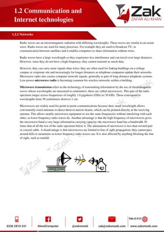 Page 12 of 15
1.2 Communication and
Internet technologies
1.2.1 Networks
Radio waves are an electromagnetic radiation with differing wavelengths. These waves are similar to an ocean
wave. Radio waves are used for many processes. For example they are used to broadcast TV, in
communication between satellites and it enables computers to share information without wires.
Radio waves have a large wavelength so they experience less interference and can travel over large distances.
However, since they do not have a high frequency, they cannot transmit as much data.
However, they can carry more signals than wires; they are often used for linking buildings on a college
campus or corporate site and increasingly for longer distances as telephone companies update their networks.
Microwave radio also carries computer network signals, generally as part of long-distance telephone systems.
Low-power microwave radio is becoming common for wireless networks within a building.
Microwave transmission refers to the technology of transmitting information by the use of electromagnetic
waves whose wavelengths are measured in centimeters; these are called microwaves. This part of the radio
spectrum ranges across frequencies of roughly 1.0 gigahertz (GHz) to 30 GHz. These correspond to
wavelengths from 30 centimeters down to 1 cm.
Microwaves are widely used for point-to-point communications because their small wavelength allows
conveniently-sized antennas to direct them in narrow beams, which can be pointed directly at the receiving
antenna. This allows nearby microwave equipment to use the same frequencies without interfering with each
other, as lower frequency radio waves do. Another advantage is that the high frequency of microwaves gives
the microwave band a very large information-carrying capacity; the microwave band has a bandwidth 30
times that of all the rest of the radio spectrum below it. The attenuation of microwave is less than twisted pair
or coaxial cable. A disadvantage is that microwaves are limited to line of sight propagation; they cannot pass
around hills or mountains as lower frequency radio waves can. It is also affected by anything blocking the line
of sight, such as rainfall.
 