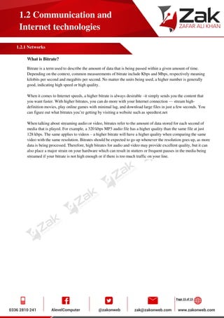 Page 15 of 15
1.2 Communication and
Internet technologies
1.2.1 Networks
What is Bitrate?
Bitrate is a term used to describe the amount of data that is being passed within a given amount of time.
Depending on the context, common measurements of bitrate include Kbps and Mbps, respectively meaning
kilobits per second and megabits per second. No matter the units being used, a higher number is generally
good, indicating high speed or high quality.
When it comes to Internet speeds, a higher bitrate is always desirable –it simply sends you the content that
you want faster. With higher bitrates, you can do more with your Internet connection — stream high-
definition movies, play online games with minimal lag, and download large files in just a few seconds. You
can figure out what bitrates you’re getting by visiting a website such as speedtest.net
When talking about streaming audio or video, bitrates refer to the amount of data stored for each second of
media that is played. For example, a 320 kbps MP3 audio file has a higher quality than the same file at just
128 kbps. The same applies to videos – a higher bitrate will have a higher quality when comparing the same
video with the same resolution. Bitrates should be expected to go up whenever the resolution goes up, as more
data is being processed. Therefore, high bitrates for audio and video may provide excellent quality, but it can
also place a major strain on your hardware which can result in stutters or frequent pauses in the media being
streamed if your bitrate is not high enough or if there is too much traffic on your line.
 