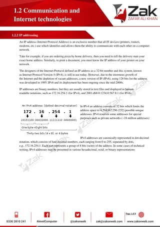 Page 1 of 8
1.2 Communication and
Internet technologies
1.2.2 IP addressing
An IP address (Internet Protocol Address) is an exclusive number that all IT devices (printers, routers,
modems, etc.) use which identifies and allows them the ability to communicate with each other on a computer
network.
Take for example, if you are ordering pizza by home delivery, then you need to tell the delivery man your
exact home address. Similarly, to print a document, you must know the IP address of your printer on your
network.
The designers of the Internet Protocol defined an IP address as a 32-bit number and this system, known
as Internet Protocol Version 4 (IPv4), is still in use today. However, due to the enormous growth of
the Internet and the depletion of vacant addresses, a new version of IP (IPv6), using 128 bits for the address,
was developed in 1995. IPv6 and its deployment has been ongoing since the mid-2000s.
IP addresses are binary numbers, but they are usually stored in text files and displayed in human-
readable notations, such as 172.16.254.1 (for IPv4), and 2001:db8:0:1234:0:567:8:1 (for IPv6).
In IPv4 an address consists of 32 bits which limits the
address space to 4,294,967,296 (232) possible unique
addresses. IPv4 reserves some addresses for special
purposes such as private networks (~18 million addresses)
IPv4 addresses are canonically represented in dot-decimal
notation, which consists of four decimal numbers, each ranging from 0 to 255, separated by dots,
e.g., 172.16.254.1. Each part represents a group of 8 bits (octet) of the address. In some cases of technical
writing, IPv4 addresses may be presented in various hexadecimal, octal, or binary representations.
 