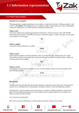 Page 5 of 19
1.1 Information representation
1.1.1 Number Representation
Bit patterns in a computer:
The language that a computer understands is very simple, so simple that it only has 2 different numbers: 1 and
0. This is called Binary. Everything you see on a computer, images, sounds, games, text, videos, spreadsheets,
websites etc. Whatever it is, it will be stored as a string of ones and zeroes.
What is a bit?
A bit is the smallest unit in digital representation of information. A bit has only two values, ON and OFF
where ON is represented by 1 and OFF by 0. In terms of electrical signals a 1 (ON) is normally a 5 volt signal
and a 0 (OFF) is a 0 volt signal.
Bit
1
What is a nibble?
A group of 4 bits are referred to as a nibble.
Nibble
1 0 0 1
What is a byte?
In the world of computers and microcontrollers, 8 bits are considered to be a standard group. It is called
a byte. Microcontrollers are normally byte oriented and data and instructions normally use bytes. A Byte can
be broken down into two nibbles.
Byte
1 0 0 1 0 1 1 1
What is a word?
Going bigger, a group of bytes is known as a word. A word normally consists of two and sometimes more
bytes belonging together.
Word
1 1 0 1 0 1 1 0 0 0 1 1 0 1 1 1
Hexadecimal
You may notice from the table that one hexadecimal digit can represent exactly 4 binary bits. Hexadecimal is
useful to us as a shorthand way of writing binary, and makes it easier to work with long binary numbers.
Hexadecimal is a base-16 number system which means we will have 16 different numbers to represent our
digits. The only problem being that we run out of numbers after 9, and knowing that 10 is counted as two
digits we need to use letters instead:
0,1,2,3,4,5,6,7,8,9,A,B,C,D,E,F
We can do exactly the same thing as we did for denary and binary, and write out our table.
 
