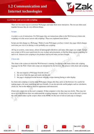 Page 1 of 14
1.2 Communication and
Internet technologies
1.2.3 Client- and server-side scripting
There are two main ways to customize Web pages and make them more interactive. The two are often used
together because they do very different things.
Scripts
A script is a set of instructions. For Web pages they are instructions either to the Web browser (client-side
scripting) or to the server (server-side scripting). These are explained more below.
Scripts provide change to a Web page. Think of some Web pages you have visited. Any page which changes
each time you visit it (or during a visit) probably uses scripting.
All log on systems, some menus, almost all photograph slideshows and many other pages use scripts. Google
uses scripts to fill in your search term for you, to place advertisements, to find the thing you are searching for
and so on. Amazon uses scripting to list products and record what you have bought.
Client-side
The client is the system on which the Web browser is running. JavaScript is the main client-side scripting
language for the Web. Client-side scripts are interpreted by the browser. The process with client-side scripting
is:
1. the user requests a Web page from the server
2. the server finds the page and sends it to the user
3. the page is displayed on the browser with any scripts running during or after display
So client-side scripting is used to make Web pages change after they arrive at the browser. It is useful for
making pages a bit more interesting and user-friendly. It can also provide useful gadgets such as calculators,
clocks etc. but on the whole is used for appearance and interaction.
Client-side scripts rely on the user's computer. If that computer is slow they may run slowly. They may not
run at all if the browser does not understand the scripting language. As they have to run on the user's system
the code which makes up the script is there in the HTML for the user to look at (and copy or change).
 