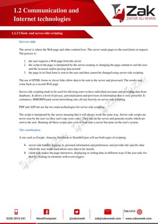 Page 2 of 14
1.2 Communication and
Internet technologies
1.2.3 Client- and server-side scripting
Server-side
The server is where the Web page and other content lives. The server sends pages to the user/client on request.
The process is:
1. the user requests a Web page from the server
2. the script in the page is interpreted by the server creating or changing the page content to suit the user
and the occasion and/or passing data around
3. the page in its final form is sent to the user and then cannot be changed using server-side scripting
The use of HTML forms or clever links allow data to be sent to the server and processed. The results may
come back as a second Web page.
Server-side scripting tends to be used for allowing users to have individual accounts and providing data from
databases. It allows a level of privacy, personalization and provision of information that is very powerful. E-
commerce, MMORPGsand social networking sites all rely heavily on server-side scripting.
PHP and ASP.net are the two main technologies for server-side scripting.
The script is interpreted by the server meaning that it will always work the same way. Server-side scripts are
never seen by the user (so they can't copy your code). They run on the server and generate results which are
sent to the user. Running all these scripts puts a lot of load onto a server but none on the user's system.
The combination
A site such as Google, Amazon, Facebook or StumbleUpon will use both types of scripting:
server-side handles logging in, personal information and preferences and provides the specific data
which the user wants (and allows new data to be stored)
client-side makes the page interactive, displaying or sorting data in different ways if the user asks for
that by clicking on elements with event triggers
 