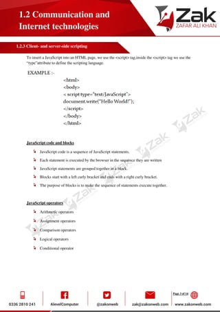 Page 3 of 14
1.2 Communication and
Internet technologies
1.2.3 Client- and server-side scripting
To insert a JavaScript into an HTML page, we use the <script> tag,inside the <script> tag we use the
“type”attribute to define the scripting language.
JavaScript code and blocks
JavaScript code is a sequence of JavaScript statements.
Each statement is executed by the browser in the sequence they are written
JavaScript statements are grouped together in a block.
Blocks start with a left curly bracket and ends with a right curly bracket.
The purpose of blocks is to make the sequence of statements execute together.
JavaScript operators
Arithmetic operators
Assignment operators
Comparison operators
Logical operators
Conditional operator
 