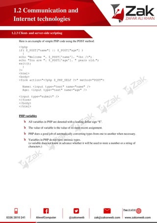 Page 11 of 14
1.2 Communication and
Internet technologies
1.2.3 Client- and server-side scripting
Here is an example of simple PHP code using the POST method:
<?php
if( $_POST["name"] || $_POST["age"] )
{
echo "Welcome ". $_POST['name']. "<br />";
echo "You are ". $_POST['age']. " years old.";
exit();
}
?>
<html>
<body>
<form action="<?php $_PHP_SELF ?>" method="POST">
Name: <input type="text" name="name" />
Age: <input type="text" name="age" />
<input type="submit" />
</form>
</body>
</html>
PHP variables
All variables in PHP are denoted with a leading dollar sign “$”.
The value of variable is the value of its most recent assignment.
PHP does a good job of automatically converting types from one to another when necessary.
Variables in PHP do not have intrinsic types.
(a variable does not know in advance whether it will be used to store a number or a string of
characters.)
 