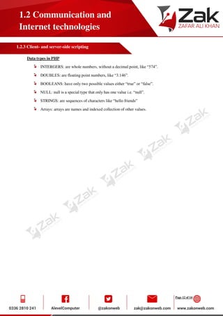 Page 12 of 14
1.2 Communication and
Internet technologies
1.2.3 Client- and server-side scripting
Data types in PHP
INTERGERS: are whole numbers, without a decimal point, like “574”.
DOUBLES: are floating point numbers, like “3.146”.
BOOLEANS: have only two possible values either “true” or “false”.
NULL: null is a special type that only has one value i.e. “null”.
STRINGS: are sequences of characters like “hello friends”
Arrays: arrays are names and indexed collection of other values.
 