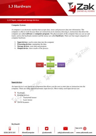 Page 1 of 16
1.3 Hardware
1.3.1 Input, output and storage devices
Computer System:
A computer is an electronic machine that accepts data, stores and processes data into information. The
computer is able to work because there are instructions in its memory directing it, instructions that direct the
computer are called software or computer program. The physical parts of the computer that you can see and
touch, such as the keyboard, monitor and the mouse are called hardware. There are four major categories of
computer hardware:
1. Input devices: used to enter data into the computer
2. Processing devices: manipulate the data.
3. Storage devices: store data and program.
4. Output device: show results of the process.
Input devices:
An input device is any hardware component that allows you the user to enter data or instruction into the
computer. There are many manual/automatic input devices. Most widely used input devices are:
Keyboard
Pointing devices
o Trackerball mouse
o Laser mouse
2D/3D Scanners
Keyboard:
 