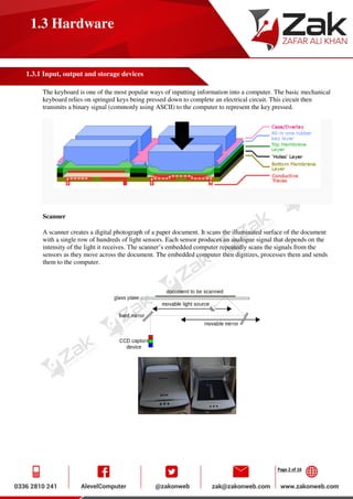 Page 2 of 16
1.3 Hardware
1.3.1 Input, output and storage devices
The keyboard is one of the most popular ways of inputting information into a computer. The basic mechanical
keyboard relies on springed keys being pressed down to complete an electrical circuit. This circuit then
transmits a binary signal (commonly using ASCII) to the computer to represent the key pressed.
Scanner
A scanner creates a digital photograph of a paper document. It scans the illuminated surface of the document
with a single row of hundreds of light sensors. Each sensor produces an analogue signal that depends on the
intensity of the light it receives. The scanner’s embedded computer repeatedly scans the signals from the
sensors as they move across the document. The embedded computer then digitizes, processes them and sends
them to the computer.
 