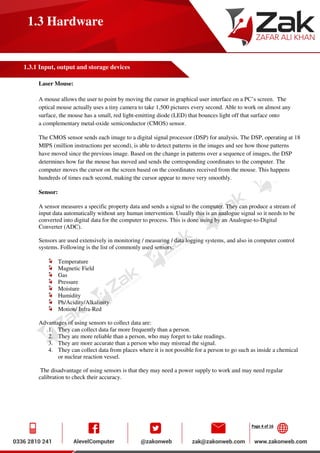 Page 4 of 16
1.3 Hardware
1.3.1 Input, output and storage devices
Laser Mouse:
A mouse allows the user to point by moving the cursor in graphical user interface on a PC’s screen. The
optical mouse actually uses a tiny camera to take 1,500 pictures every second. Able to work on almost any
surface, the mouse has a small, red light-emitting diode (LED) that bounces light off that surface onto
a complementary metal-oxide semiconductor (CMOS) sensor.
The CMOS sensor sends each image to a digital signal processor (DSP) for analysis. The DSP, operating at 18
MIPS (million instructions per second), is able to detect patterns in the images and see how those patterns
have moved since the previous image. Based on the change in patterns over a sequence of images, the DSP
determines how far the mouse has moved and sends the corresponding coordinates to the computer. The
computer moves the cursor on the screen based on the coordinates received from the mouse. This happens
hundreds of times each second, making the cursor appear to move very smoothly.
Sensor:
A sensor measures a specific property data and sends a signal to the computer. They can produce a stream of
input data automatically without any human intervention. Usually this is an analogue signal so it needs to be
converted into digital data for the computer to process. This is done using by an Analogue-to-Digital
Converter (ADC).
Sensors are used extensively in monitoring / measuring / data logging systems, and also in computer control
systems. Following is the list of commonly used sensors:
Temperature
Magnetic Field
Gas
Pressure
Moisture
Humidity
Ph/Acidity/Alkalinity
Motion/ Infra-Red
Advantages of using sensors to collect data are:
1. They can collect data far more frequently than a person.
2. They are more reliable than a person, who may forget to take readings.
3. They are more accurate than a person who may misread the signal.
4. They can collect data from places where it is not possible for a person to go such as inside a chemical
or nuclear reaction vessel.
The disadvantage of using sensors is that they may need a power supply to work and may need regular
calibration to check their accuracy.
 