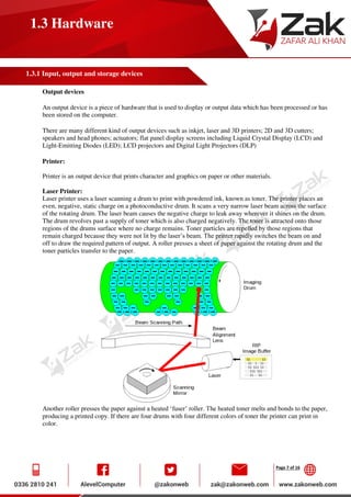 Page 7 of 16
1.3 Hardware
1.3.1 Input, output and storage devices
Output devices
An output device is a piece of hardware that is used to display or output data which has been processed or has
been stored on the computer.
There are many different kind of output devices such as inkjet, laser and 3D printers; 2D and 3D cutters;
speakers and head phones; actuators; flat panel display screens including Liquid Crystal Display (LCD) and
Light-Emitting Diodes (LED); LCD projectors and Digital Light Projectors (DLP)
Printer:
Printer is an output device that prints character and graphics on paper or other materials.
Laser Printer:
Laser printer uses a laser scanning a drum to print with powdered ink, known as toner. The printer places an
even, negative, static charge on a photoconductive drum. It scans a very narrow laser beam across the surface
of the rotating drum. The laser beam causes the negative charge to leak away wherever it shines on the drum.
The drum revolves past a supply of toner which is also charged negatively. The toner is attracted onto those
regions of the drums surface where no charge remains. Toner particles are repelled by those regions that
remain charged because they were not lit by the laser’s beam. The printer rapidly switches the beam on and
off to draw the required pattern of output. A roller presses a sheet of paper against the rotating drum and the
toner particles transfer to the paper.
Another roller presses the paper against a heated ‘fuser’ roller. The heated toner melts and bonds to the paper,
producing a printed copy. If there are four drums with four different colors of toner the printer can print in
color.
 