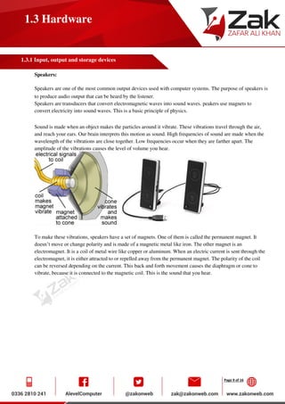 Page 9 of 16
1.3 Hardware
1.3.1 Input, output and storage devices
Speakers:
Speakers are one of the most common output devices used with computer systems. The purpose of speakers is
to produce audio output that can be heard by the listener.
Speakers are transducers that convert electromagnetic waves into sound waves. peakers use magnets to
convert electricity into sound waves. This is a basic principle of physics.
Sound is made when an object makes the particles around it vibrate. These vibrations travel through the air,
and reach your ears. Our brain interprets this motion as sound. High frequencies of sound are made when the
wavelength of the vibrations are close together. Low frequencies occur when they are farther apart. The
amplitude of the vibrations causes the level of volume you hear.
To make these vibrations, speakers have a set of magnets. One of them is called the permanent magnet. It
doesn’t move or change polarity and is made of a magnetic metal like iron. The other magnet is an
electromagnet. It is a coil of metal wire like copper or aluminum. When an electric current is sent through the
electromagnet, it is either attracted to or repelled away from the permanent magnet. The polarity of the coil
can be reversed depending on the current. This back and forth movement causes the diaphragm or cone to
vibrate, because it is connected to the magnetic coil. This is the sound that you hear.
 