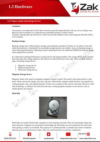 Page 10 of 16
1.3 Hardware
1.3.1 Input, output and storage devices
Actuators:
An actuator is an output device but it does not always provide output directly to the user. It can change some
physical value in response to a signal from an automated system or control system.
Actuators naturally pair up with sensors, which can provide feedback to the control program about the effects
of its actuators.
Backing storage:
Backing storage (also called auxiliary storage) stores programs and data for future use. In order to store data
while the electricity is switched off or unavailable storage must be non-volatile. Access to backing storage is
slower than internal memory. Operating systems and program files are loaded into RAM form backing storage
when required for execution.
It is important to distinguish between a storage device and storage medium. The storage device is the machine
that stores data; the storage medium is the material on which the device stores data. There are three different
types of backing storage device:
1. Magnetic storage device
2. Optical storage device
3. Solid state storage device.
Magnetic Storage device:
Magnetic media stores data by assigning a magnetic charge to metal. This metal is then processed by a read
head, which converts the charges into ones and zeros. Historically, magnetic media has been very popular for
storing programs, data, and making backups. It looks set to continue in this role for some time. However, solid
state technology is starting to be used more and more, storing programs and data on new devices such as
mobile phones and cameras.
Hard disk
Hard disks are usually found inside computers to store programs and data. They are increasingly cheap and
more and more companies are using them to back things up. Hard disks can vary in physical size with some
disks getting as small as your thumb. The capacity of a commercial disk is currently up to about 4 terabytes
allowing users to read and write to them. They are constructed from several key components:
 
