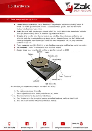 Page 11 of 16
1.3 Hardware
1.3.1 Input, output and storage devices
Platter - Metallic disks where One or both sides of the platter are magnetized, allowing data to be
stored. The platter spins thousands of times a second around the spindle. There may be several
platters, with data stored across them
Head - The head reads magnetic data from the platter. For a drive with several platters there may two
heads per platter allowing data to be read from top and bottom of each
Actuator Arm - used to move the read heads in and out of the disk, so that data can be read and
written to particular locations and you can access data in a Random fashion, you don't need to read
your way through the entire disk to fetch a particular bit of information, you can jump right there.
Seek time is very low.
Power connector - provides electricity to spin the platters, move the read head and run the electronics
IDE connector - allows for data transfer from and to the platters
Jumper block - used to get the disk working in specific ways such as RAID
For the exam you must be able to explain how a hard disk works:
1. The platters spin around the spindle
2. data is requested to be read from a particular area of a platter
3. the actuator arm moves the read head to that track
4. Once the data sector that is required has spun around and under the read head, data is read
5. Read data is sent from the IDE connector to main memory
 