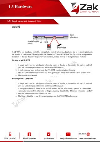Page 14 of 16
1.3 Hardware
1.3.1 Input, output and storage devices
CD-ROM
A CD-ROM is a metal disc embedded into a plastic protective housing. Each disc has to be 'mastered'; this is
the process of creating the CD and placing the data on it. CDs are WORM (Write Once, Read Many) media;
this refers to the fact that once they have been mastered, there is no way to change the data on them.
Writing to a CD-ROM
1. A single track runs in a spiral pattern from the center of the disc to the outside, this track is made of
pits and lands to represent the ones and zeroes of binary data
2. A high-powered laser is shone onto the CD-ROM, burning pits into the metal
3. The disc spins and the laser follows the track, putting the binary data onto the CD in a spiral track
4. The data has been written
Reading from a CD-ROM
1. A single track runs in a spiral pattern from the center of the disc to the outside, this track is made of
pits and lands to represent the ones and zeroes of binary data
2. A low-powered laser is shone on the metallic surface and the reflection is captured in a photodiode
sensor, the lands reflect differently to the pits, meaning it can tell the difference between a 1 and a 0
3. The disc spins and the laser follows the track
4. The binary data (the 1s and 0s) are put together and the CD-ROM has been read
 