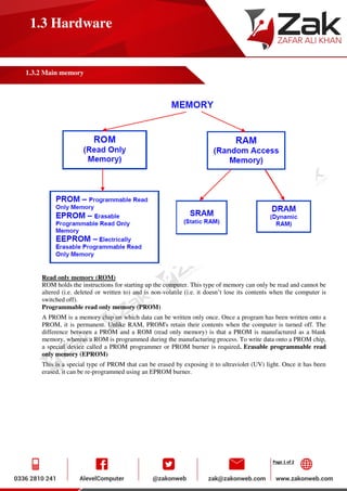 Page 1 of 2
1.3 Hardware
1.3.2 Main memory
Read only memory (ROM)
ROM holds the instructions for starting up the computer. This type of memory can only be read and cannot be
altered (i.e. deleted or written to) and is non-volatile (i.e. it doesn’t lose its contents when the computer is
switched off).
Programmable read only memory (PROM)
A PROM is a memory chip on which data can be written only once. Once a program has been written onto a
PROM, it is permanent. Unlike RAM, PROM's retain their contents when the computer is turned off. The
difference between a PROM and a ROM (read only memory) is that a PROM is manufactured as a blank
memory, whereas a ROM is programmed during the manufacturing process. To write data onto a PROM chip,
a special device called a PROM programmer or PROM burner is required. Erasable programmable read
only memory (EPROM)
This is a special type of PROM that can be erased by exposing it to ultraviolet (UV) light. Once it has been
erased, it can be re-programmed using an EPROM burner.
 