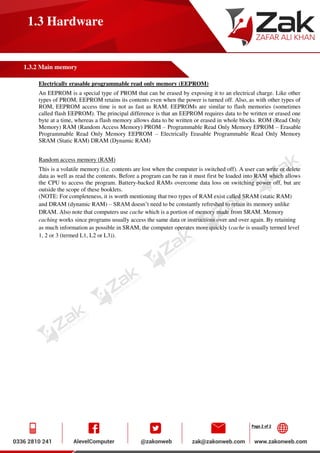 Page 2 of 2
1.3 Hardware
1.3.2 Main memory
Electrically erasable programmable read only memory (EEPROM)
An EEPROM is a special type of PROM that can be erased by exposing it to an electrical charge. Like other
types of PROM, EEPROM retains its contents even when the power is turned off. Also, as with other types of
ROM, EEPROM access time is not as fast as RAM. EEPROMs are similar to flash memories (sometimes
called flash EEPROM). The principal difference is that an EEPROM requires data to be written or erased one
byte at a time, whereas a flash memory allows data to be written or erased in whole blocks. ROM (Read Only
Memory) RAM (Random Access Memory) PROM – Programmable Read Only Memory EPROM – Erasable
Programmable Read Only Memory EEPROM – Electrically Erasable Programmable Read Only Memory
SRAM (Static RAM) DRAM (Dynamic RAM)
Random access memory (RAM)
This is a volatile memory (i.e. contents are lost when the computer is switched off). A user can write or delete
data as well as read the contents. Before a program can be ran it must first be loaded into RAM which allows
the CPU to access the program. Battery-backed RAMs overcome data loss on switching power off, but are
outside the scope of these booklets.
(NOTE: For completeness, it is worth mentioning that two types of RAM exist called SRAM (static RAM)
and DRAM (dynamic RAM) – SRAM doesn’t need to be constantly refreshed to retain its memory unlike
DRAM. Also note that computers use cache which is a portion of memory made from SRAM. Memory
caching works since programs usually access the same data or instructions over and over again. By retaining
as much information as possible in SRAM, the computer operates more quickly (cache is usually termed level
1, 2 or 3 (termed L1, L2 or L3)).
 