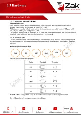 Page 1 of 10
1.3 Hardware
1.3.3 Logic gates and logic circuits
1.3.3 Logic gates and logic circuits
Introduction to Logic
Many electronic circuits operate using binary logic gates. Logic gates basically process signals which
represent true or false or the equivalent i.e. ON or OFF, 1 or 0
Whilst there are a number of logic gates, only the six simplest are covered in this booklet: NOT gate, AND
gate, OR gate, NAND gate, NOR gate and XOR.
The following notes describe the function of all six gates, how to produce truth tables, how to design networks
using logic gates, and how to determine the output from a logic network.
The six main logic gates
The most common symbols used to represent logic gates are shown below. To avoid confusion the graphical
representations will be used in exam questions but candidates may use either set of symbols when answering
questions.
Simple graphical representation
Symbols used to represent logic gates
A Truth Table is simply a table listing all the combinations of inputs and their respective outputs.
The NOT gate has only one input, but the rest have 2 inputs.
AND OR NOT
C
NAND
NOR
XOR
 