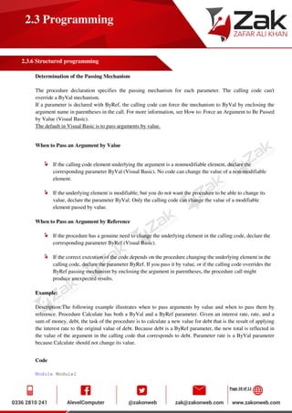 Page 10 of 11
2.3 Programming
2.3.6 Structured programming
Determination of the Passing Mechanism
The procedure declaration specifies the passing mechanism for each parameter. The calling code can't
override a ByVal mechanism.
If a parameter is declared with ByRef, the calling code can force the mechanism to ByVal by enclosing the
argument name in parentheses in the call. For more information, see How to: Force an Argument to Be Passed
by Value (Visual Basic).
The default in Visual Basic is to pass arguments by value.
When to Pass an Argument by Value
If the calling code element underlying the argument is a nonmodifiable element, declare the
corresponding parameter ByVal (Visual Basic). No code can change the value of a non-modifiable
element.
If the underlying element is modifiable, but you do not want the procedure to be able to change its
value, declare the parameter ByVal. Only the calling code can change the value of a modifiable
element passed by value.
When to Pass an Argument by Reference
If the procedure has a genuine need to change the underlying element in the calling code, declare the
corresponding parameter ByRef (Visual Basic).
If the correct execution of the code depends on the procedure changing the underlying element in the
calling code, declare the parameter ByRef. If you pass it by value, or if the calling code overrides the
ByRef passing mechanism by enclosing the argument in parentheses, the procedure call might
produce unexpected results.
Example:
Description:The following example illustrates when to pass arguments by value and when to pass them by
reference. Procedure Calculate has both a ByVal and a ByRef parameter. Given an interest rate, rate, and a
sum of money, debt, the task of the procedure is to calculate a new value for debt that is the result of applying
the interest rate to the original value of debt. Because debt is a ByRef parameter, the new total is reflected in
the value of the argument in the calling code that corresponds to debt. Parameter rate is a ByVal parameter
because Calculate should not change its value.
Code
Module Module1
 