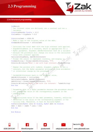 Page 11 of 11
2.3 Programming
2.3.6 Structured programming
SubMain()
' Two interest rates are declared, one a constant and one a
' variable.
ConsthighRateAs Double = 12.5
DimlowRate = highRate * 0.6
DiminitialDebt = 4999.99
' Make a copy of the original value of the debt.
DimdebtWithInterest = initialDebt
' Calculate the total debt with the high interest rate applied.
' ArgumenthighRate is a constant, which is appropriate for a
' ByVal parameter. Argument debtWithInterest must be a variable
' because the procedure will change its value to the calculated
' total with interest applied.
Calculate(highRate, debtWithInterest)
' Format the result to represent currency, and display it.
DimdebtString = Format(debtWithInterest, "C")
Console.WriteLine("What I owe with high interest: "&debtString)
' Repeat the process with lowRate. Argument lowRate is not a
' constant, but the ByVal parameter protects it from accidental
' or intentional change by the procedure.
' SetdebtWithInterest back to the original value.
debtWithInterest = initialDebt
Calculate(lowRate, debtWithInterest)
debtString = Format(debtWithInterest, "C")
Console.WriteLine("What I owe with low interest: "&debtString)
End Sub
' Parameter rate is a ByVal parameter because the procedure should
' not change the value of the corresponding argument in the
' calling code.
' The calculated value of the debt parameter, however, should be
' reflected in the value of the corresponding argument in the
' calling code. Therefore, it must be declared ByRef.
SubCalculate(ByVal rate As Double, ByRef debt As Double)
debt = debt + (debt * rate / 100)
End Sub
End Module
 