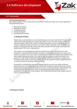 Page 2 of 10
2.4 Software development
2.4.1 Programming
The Programming Process
Developing a program involves steps similar to any problem-solving task. There are five main ingredients in
the programming process:
1. Defining the problem
2. Planning the solution
3. Coding the program
4. Testing the program
5. Documenting the program
1. Defining the Problem
Suppose that, as a programmer, you are contacted because your services are needed. You meet with
users from the client organization to analyze the problem, or you meet with a systems analyst who
outlines the project. Specifically, the task of defining the problem consists of identifying what it is
you know (input-given data), and what it is you want to obtain (output-the result). Eventually, you
produce a written agreement that, among other things, specifies the kind of input, processing, and
output required. This is not a simple process.
Two common ways of planning the solution to a problem are to draw a flowchart and to write
pseudocode, or possibly both. Essentially, a flowchart is a pictorial representation of a step-by-step
solution to a problem. It consists of arrows representing the direction the program takes and boxes and
other symbols representing actions. It is a map of what your program is going to do and how it is
going to do it. The American National Standards Institute (ANSI) has developed a standard set of
flowchart symbols. Figure 1 shows the symbols and how they might be used in a simple flowchart of
a common everyday act-preparing a letter for mailing.
Pseudocode is an English-like nonstandard language that lets you state your solution with more
precision than you can in plain English but with less precision than is required when using a formal
programming language. Pseudocode permits you to focus on the program logic without having to be
concerned just yet about the precise syntax of a particular programming language. However,
pseudocode is not executable on the computer. We will illustrate these later in this chapter, when we
focus on language examples.
2. Planning the Solution
 