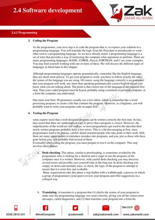 Page 4 of 10
2.4 Software development
2.4.1 Programming
3. Coding the Program
As the programmer, your next step is to code the program-that is, to express your solution in a
programming language. You will translate the logic from the flowchart or pseudocode-or some
other tool-to a programming language. As we have already noted, a programming language is a
set of rules that provides a way of instructing the computer what operations to perform. There are
many programming languages: BASIC, COBOL, Pascal, FORTRAN, and C are some examples.
You may find yourself working with one or more of these. We will discuss the different types of
languages in detail later in this chapter.
Although programming languages operate grammatically, somewhat like the English language,
they are much more precise. To get your program to work, you have to follow exactly the rules-
the syntax-of the language you are using. Of course, using the language correctly is no guarantee
that your program will work, any more than speaking grammatically correct English means you
know what you are talking about. The point is that correct use of the language is the required first
step. Then your coded program must be keyed, probably using a terminal or personal computer, in
a form the computer can understand.
One more note here: Programmers usually use a text editor, which is somewhat like a word
processing program, to create a file that contains the program. However, as a beginner, you will
probably want to write your program code on paper first.
4. Testing the Program
some experts insist that a well-designed program can be written correctly the first time. In fact,
they assert that there are mathematical ways to prove that a program is correct. However, the
imperfections of the world are still with us, so most programmers get used to the idea that their
newly written programs probably have a few errors. This is a bit discouraging at first, since
programmers tend to be precise, careful, detail-oriented people who take pride in their work. Still,
there are many opportunities to introduce mistakes into programs, and you, just as those who have
gone before you, will probably find several of them.
Eventually, after coding the program, you must prepare to test it on the computer. This step
involves three phases:
a. Desk-checking. This phase, similar to proofreading, is sometimes avoided by the
programmer who is looking for a shortcut and is eager to run the program on the
computer once it is written. However, with careful desk-checking you may discover
several errors and possibly save yourself time in the long run. In desk-checking you
simply sit down and mentally trace, or check, the logic of the program to attempt to
ensure that it is error-free and workable.
Many organizations take this phase a step further with a walkthrough, a process in which
a group of programmers (your peers) review your program and offer suggestions in a
collegial way.
b. Translating. A translator is a program that (1) checks the syntax of your program to
make sure the programming language was used correctly, giving you all the syntax-error
messages, called diagnostics, and (2) then translates your program into a form the
 