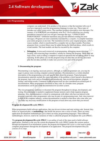 Page 5 of 10
2.4 Software development
2.4.1 Programming
computer can understand. A by-product of the process is that the translator tells you if
you have improperly used the programming language in some way. These types of
mistakes are called syntax errors. The translator produces descriptive error messages. For
instance, if in FORTRAN you mistakenly write N=2 *(I+J))-which has two closing
parentheses instead of one-you will get a message that says, “UNMATCHED
PARENTHESES.” (Different translators may provide different wording for error
messages.) Programs are most commonly translated by a compiler. A compiler translates
your entire program at one time. The translation involves your original program, called a
source module, which is transformed by a compiler into an object module. Prewritten
programs from a system library may be added during the link/load phase, which results in
a load module. The load module can then be executed by the computer.
c. Debugging. A term used extensively in programming, debugging means detecting,
locating, and correcting bugs (mistakes), usually by running the program. These bugs are
logic errors, such as telling a computer to repeat an operation but not telling it how to stop
repeating. In this phase you run the program using test data that you devise. You must
plan the test data carefully to make sure you test every part of the program.
5. Documenting the program
Documenting is an ongoing, necessary process, although, as many programmers are, you may be
eager to pursue more exciting computer-centered activities. Documentation is a written detailed
description of the programming cycle and specific facts about the program. Typical program
documentation materials include the origin and nature of the problem, a brief narrative description of
the program, logic tools such as flowcharts and pseudocode, data-record descriptions, program
listings, and testing results. Comments in the program itself are also considered an essential part of
documentation. Many programmers document as they code. In a broader sense, program
documentation can be part of the documentation for an entire system.
The wise programmer continues to document the program throughout its design, development, and
testing. Documentation is needed to supplement human memory and to help organize program
planning. Also, documentation is critical to communicate with others who have an interest in the
program, especially other programmers who may be part of a programming team. And, since turnover
is high in the computer industry, written documentation is needed so that those who come after you
can make any necessary modifications in the program or track down any errors that you missed.
Program development life cycle (PDLC)
When programmers build software applications, they just do not sit down and start writing code. Instead, they
follow an organized plan, or methodology, that breaks the process into a series of tasks. There are many
application development methodologies just as there are many programming languages. There different
methodologies, however, tend to be variations of what is called the program development life cycle (PDLC).
The program development life cycle (PDLC) is an outline of each of the steps used to build software
applications. Similarly to the way the system development life cycle (SDLC) guides the systems analyst
through development of an information system, the program development life cycle is a tool used to guide
computer programmers through the development of an application. The program development lifecycle
consists of six steps.
 