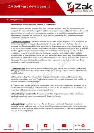 Page 8 of 10
2.4 Software development
2.4.1 Programming
How to expose faults in programs, and how to avoid them??
Errors in computer solutions are called bugs. They create two problems. One is that the error needs to be
corrected; this is normally fairly straightforward because most errors are caused by silly mistakes. The second
problem, however, is much more complicated, the errors have to be found before they can be corrected.
Finding where the error is and identifying it, can be very difficult and there are a number of techniques
available for solving such problems.
1. Translator diagnostics. Each of the commands that are in the original program is looked at separately by
the computer translator to execute it. Each command will have a special word which says what sort of
command it is. The translator looks at the special word in the command and then goes to its dictionary to look
it up. The dictionary tells the translator program what the rules are for that particular special word. If the word
has been typed in wrongly, the translator will not be able to find it in the dictionary and will know that
something is wrong. If the word is there, but the rules governing how it should be used have not been
followed properly, the translator will know that there is something wrong. Either way, the translator program
knows that a mistake has been made, it knows where the mistake is and, often, it also knows what mistake has
been made. A message detailing all this can be sent to the programmer to give hints as what to do. These
messages are called translator diagnostics.
2. Debugging tools. Sometimes the program looks alright to the translator, but it still doesn’t work properly.
Debugging tools are part of the software which help the user to identify where the errors are. The techniques
available include:
a) Cross-referencing. This software checks the program that has been written and finds places where
particular variables have been used. This lets the programmer check to make sure that the same variable has
not been used twice for different things.
b) Traces. A trace is where the program is run and the values of all the relevant variables are printed out, as
are the individual instructions, as each instruction is executed. In this way, the values can be checked to see
where they suddenly change or take on an unexpected value.
c) Variable dumps (check/watch). At specified parts of the program, the values of all the variables are
displayed to enable the user to compare them with the expected results.
3. Desk checking is sometimes known as a dry run. The user works through the program instructions
manually, keeping track of the values of the variables. Most computer programs require a very large number
of instructions to be carried out, so it is usual to only dry run small segments of code that the programmer
suspects of containing an error.
 