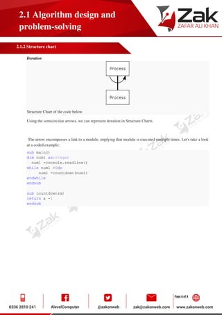 Page 6 of 8
2.1 Algorithm design and
problem-solving
2.1.2 Structure chart
Iteration
Structure Chart of the code below
Using the semicircular arrows, we can represent iteration in Structure Charts.
The arrow encompasses a link to a module, implying that module is executed multiple times. Let's take a look
at a coded example:
sub main()
dim num1 asinteger
num1 =console.readline()
while num1 >0do
num1 =countdown(num1)
endwhile
endsub
sub countdown(a)
return a -1
endsub
 