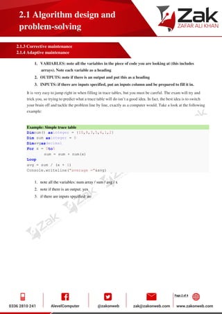 Page 2 of 4
2.1 Algorithm design and
problem-solving
2.1.3 Corrective maintenance
2.1.4 Adaptive maintenance
1. VARIABLES: note all the variables in the piece of code you are looking at (this includes
arrays). Note each variable as a heading
2. OUTPUTS: note if there is an output and put this as a heading
3. INPUTS: if there are inputs specified, put an inputs column and be prepared to fill it in.
It is very easy to jump right in when filling in trace tables, but you must be careful. The exam will try and
trick you, so trying to predict what a trace table will do isn’t a good idea. In fact, the best idea is to switch
your brain off and tackle the problem line by line, exactly as a computer would. Take a look at the following
example:
Example: Simple trace table
Dimnum() asinteger = {10,8,3,5,6,1,2}
Dim sum asinteger = 0
Dimavgasdecimal
For x = 0to5
sum = sum + num(x)
Loop
avg = sum / (x + 1)
Console.writeline("average ="&avg)
1. note all the variables: num array / sum / avg / x
2. note if there is an output: yes
3. if there are inputs specified: no
 
