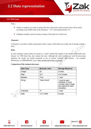 Page 2 of 11
2.2 Data representation
2.2.1 Data types
Notes:
if dates or numbers are stored as strings then they will not be sorted correctly; they will be sorted
according to the ASCII codes of the characters – “23” will be placed before “9”;
Telephone numbers must be stored as strings or the initial zero will be lost.
Character
A character is any letter, number, punctuation mark or space, which takes up a single unit of storage (usually a
byte).
Dates
In most computer systems dates are stored as a ‘serial’ number that equates to the number of seconds since
January 1st, 1904 (thus they also contain the time). Although the serial numbers are used for processing
purposes, the results are usually presented in one of several ‘standard’ date formats – for example,
dd/mm/yyyy, or ddMonthName, yyyy. Dates usually take 8 bytes of storage.
Comparison of the common data types:
 