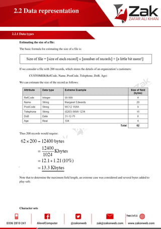Page 3 of 11
2.2 Data representation
2.2.1 Data types
Estimating the size of a file:
The basic formula for estimating the size of a file is:
If we consider a file with 200 records, which stores the details of an organization’s customers:
CUSTOMER(RefCode, Name, PostCode, Telephone, DoB, Age)
We can estimate the size of the record as follows:
Thus 200 records would require:
Note that to determine the maximum field length, an extreme case was considered and several bytes added to
play safe.
Character sets
 