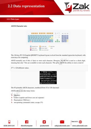 Page 4 of 11
2.2 Data representation
2.2.1 Data types
ASCII Character sets:
The 104-key PC US English QWERTY keyboard layout evolved from the standard typewriter keyboard, with
extra keys for computing.
ASCII normally uses 8 bits (1 byte) to store each character. However, the 8th bit is used as a check digit,
meaning that only 7 bits are available to store each character. This gives ASCII the ability to store a total of
2^7 = 128 different values.
The 95 printable ASCII characters, numbered from 32 to 126 (decimal)
ASCII values can take many forms:
Numbers
Letters (capitals and lower case are separate)
Punctuation (?/|£$ etc.)
non-printing commands (enter, escape, F1)
 