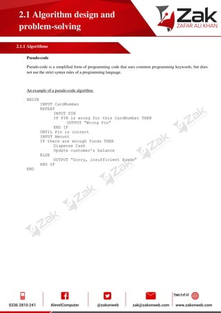 Page 3 of 12
2.1 Algorithm design and
problem-solving
2.1.1 Algorithms
Pseudo-code
Pseudo-code is a simplified form of programming code that uses common programming keywords, but does
not use the strict syntax rules of a programming language.
An example of a pseudo-code algorithm:
BEGIN
INPUT CardNumber
REPEAT
INPUT PIN
IF PIN is wrong for this CardNumber THEN
OUTPUT “Wrong Pin”
END IF
UNTIL Pin is correct
INPUT Amount
IF there are enough funds THEN
Dispense Cash
Update customer’s balance
ELSE
OUTPUT “Sorry, insufficient funds”
END IF
END
 