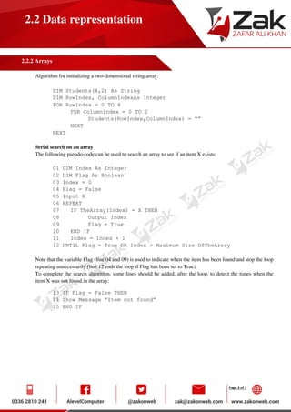 Page 3 of 7
2.2 Data representation
2.2.2 Arrays
Algorithm for initializing a two-dimensional string array:
DIM Students(4,2) As String
DIM RowIndex, ColumnIndexAs Integer
FOR RowIndex = 0 TO 4
FOR ColumnIndex = 0 TO 2
Students(RowIndex,ColumnIndex) = “”
NEXT
NEXT
Serial search on an array
The following pseudo-code can be used to search an array to see if an item X exists:
01 DIM Index As Integer
02 DIM Flag As Boolean
03 Index = 0
04 Flag = False
05 Input X
06 REPEAT
07 IF TheArray(Index) = X THEN
08 Output Index
09 Flag = True
10 END IF
11 Index = Index + 1
12 UNTIL Flag = True OR Index > Maximum Size OfTheArray
Note that the variable Flag (line 04 and 09) is used to indicate when the item has been found and stop the loop
repeating unnecessarily (line 12 ends the loop if Flag has been set to True).
To complete the search algorithm, some lines should be added, after the loop, to detect the times when the
item X was not found in the array:
13 IF Flag = False THEN
14 Show Message “Item not found”
15 END IF
 